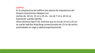 Ladrillos
En la arquitectura del edificio (ver planos de arquitectura del
Anexo) encontramos tabiques con
anchos de 10 cm, 15 cm y 25 cm. Los de 7 cm y 10 cm se
levantarán usando ladrillos
sílico-calcáreos tipo P-10, mientras que en los de 15 cm y 25 cm
se usarán ladrillos King Kong convencionales de 13 cm de ancho
acomodados en soga y cabezarespectivamente.
 