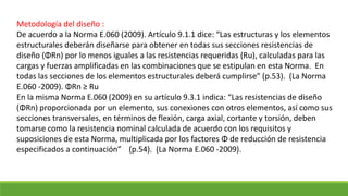Metodología del diseño :
De acuerdo a la Norma E.060 (2009). Artículo 9.1.1 dice: “Las estructuras y los elementos
estructurales deberán diseñarse para obtener en todas sus secciones resistencias de
diseño (ΦRn) por lo menos iguales a las resistencias requeridas (Ru), calculadas para las
cargas y fuerzas amplificadas en las combinaciones que se estipulan en esta Norma. En
todas las secciones de los elementos estructurales deberá cumplirse” (p.53). (La Norma
E.060 -2009). ΦRn ≥ Ru
En la misma Norma E.060 (2009) en su artículo 9.3.1 indica: “Las resistencias de diseño
(ΦRn) proporcionada por un elemento, sus conexiones con otros elementos, así como sus
secciones transversales, en términos de flexión, carga axial, cortante y torsión, deben
tomarse como la resistencia nominal calculada de acuerdo con los requisitos y
suposiciones de esta Norma, multiplicada por los factores Φ de reducción de resistencia
especificados a continuación” (p.54). (La Norma E.060 -2009).
 
