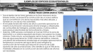 EJEMPLOS DE EDIFICIOS ECOSUSTENTABLES.
• Tras el derribo de las torres gemelas en la Gran Manzana de los
Estados Unidos, se proyectó la construcción de un nuevo edificio
que se convertirá en uno de los rascacielos más altos del país, y
también en uno de los más sostenibles.
• El inmueble tendrá 542 metros de altura y promete aprovechar al
máximo la iluminación natural para ahorrar energía y utilizará pilas
de combustible de hidrógeno, paneles solares y turbinas eólicas
para producir electricidad de forma eficiente y limpia.
• Además, 3,000 sensores controlarán el nivel de CO2 en la zona de
Manhattan y un sistema expulsará aire limpio si se superan los niveles
mínimos. Cada minuto, se bombearán del río Hudson más de 113,000
litros de agua para llenar las 10,000 cisternas del edificio. Además,
una planta de enfriamiento situada bajo el complejo aprovechará la
temperatura constante del agua del río para refrigerar la
construcción de tal modo que reducirá el consumo de 2,500
aparatos de aire acondicionado. Otro detalle es que el 75% de los
materiales utilizados en la construcción de este edificio de oficinas
son reciclados.
WORLD TRADE CENTER (NUEVA YORK)
 