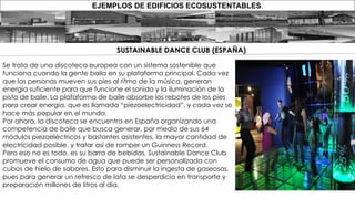 EJEMPLOS DE EDIFICIOS ECOSUSTENTABLES.
Se trata de una discoteca europea con un sistema sostenible que
funciona cuando la gente baila en su plataforma principal. Cada vez
que las personas mueven sus pies al ritmo de la música, generan
energía suficiente para que funcione el sonido y la iluminación de la
pista de baile. La plataforma de baile absorbe los rebotes de los pies
para crear energía, que es llamada “piezoelectricidad”, y cada vez se
hace más popular en el mundo.
Por ahora, la discoteca se encuentra en España organizando una
competencia de baile que busca generar, por medio de sus 64
módulos piezoeléctricos y bastantes asistentes, la mayor cantidad de
electricidad posible, y tratar así de romper un Guinness Record.
Pero eso no es todo, es su barra de bebidas, Sustainable Dance Club
promueve el consumo de agua que puede ser personalizada con
cubos de hielo de sabores. Esto para disminuir la ingesta de gaseosas,
pues para generar un refresco de lata se desperdicia en transporte y
preparación millones de litros al día.
SUSTAINABLE DANCE CLUB (ESPAÑA)
 