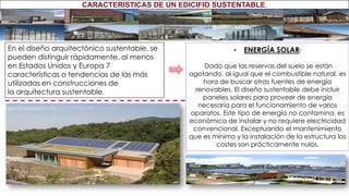 En el diseño arquitectónico sustentable, se
pueden distinguir rápidamente, al menos
en Estados Unidos y Europa 7
características o tendencias de las más
utilizadas en construcciones de
la arquitectura sustentable.
• ENERGÍA SOLAR:
Dado que las reservas del suelo se están
agotando, al igual que el combustible natural, es
hora de buscar otras fuentes de energía
renovables. El diseño sustentable debe incluir
paneles solares para proveer de energía
necesaria para el funcionamiento de varios
aparatos. Este tipo de energía no contamina, es
económica de instalar y no requiere electricidad
convencional. Exceptuando el mantenimiento
que es mínimo y la instalación de la estructura los
costes son prácticamente nulos.
CARACTERISTICAS DE UN EDICIFIO SUSTENTABLE.
 