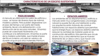 • PISOS DE BAMBÚ:
A menudo se utiliza para los suelos de edificios y
casas, se hacen de diversos tipos de mármol,
madera o piedra. Pero pueden degradarse con
el paso del tiempo y son parte del medio
ambiente, llevan a la deforestación y a la
disminución de los recursos naturales. El bambú
puede ser cosechado fácilmente y no
contribuye a la deforestación. El bambú es parte
de la madera sustentable, que impide el paso
del frío en invierno y el calor en verano y es
durable al igual que otros materiales Premium.
• ESPACIOS ABIERTOS
Los ambientes de los departamentos y edificios a
menudo están muy congestionados y la energía
natural no puede fluir de una habitación a otra.
Los arquitectos están tratando de construir
habitaciones con espacios abiertos que permitan
que la energía fluya. Los espacios abiertos además
reducen la cantidad de material usado en la
construcción del edificio. Esto permite que circule
el aire, la luz y otros elementos que se mueven
libremente de un área a otra y que hacen a la
habitación y al edificio más sustentable.
CARACTERISTICAS DE UN EDICIFIO SUSTENTABLE.
 