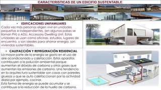 • EDIFICACIONES UNIFAMILIARES
Cada vez más personas eligen vivir en unidades
pequeñas e independientes, (en algunos países se
llaman PH) o ADU, Accessory Dwelling Unit. Estas
unidades se usan como oficinas, estudios, lugares de
encuentro, y son ideales para ahorrar energía, son
viviendas sustentables.
• CALEFACCIÓN Y REFRIGERACIÓN RESIDENCIAL
La mayor parte de la energía se gasta en el uso de
aire acondicionado y calefacción. Estos aparatos
contribuyen a la polución ambiental porque
aumentan el dióxido de carbono y otros gases que
aumentan las emisiones de carbono. Una tendencia
en la arquitectura sustentable son casas con paredes
gruesas y que se auto calefaccionan por la actividad
diaria por ejemplo, cocinar.
Esta forma de energía se puede acumular y se
contribuye a la reducción de la huella de carbono.
CARACTERISTICAS DE UN EDICIFIO SUSTENTABLE.
 