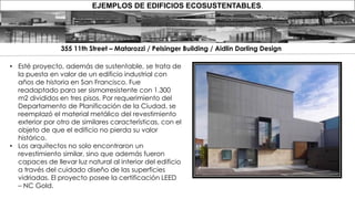 EJEMPLOS DE EDIFICIOS ECOSUSTENTABLES.
• Esté proyecto, además de sustentable, se trata de
la puesta en valor de un edificio industrial con
años de historia en San Francisco. Fue
readaptado para ser sismorresistente con 1.300
m2 divididos en tres pisos. Por requerimiento del
Departamento de Planificación de la Ciudad, se
reemplazó el material metálico del revestimiento
exterior por otro de similares características, con el
objeto de que el edificio no pierda su valor
histórico.
• Los arquitectos no solo encontraron un
revestimiento similar, sino que además fueron
capaces de llevar luz natural al interior del edificio
a través del cuidado diseño de las superficies
vidriadas. El proyecto posee la certificación LEED
– NC Gold.
355 11th Street – Matarozzi / Pelsinger Building / Aidlin Darling Design
 