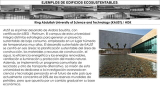 EJEMPLOS DE EDIFICIOS ECOSUSTENTABLES.
AUST es el primer desarrollo de Arabia Saudita, con
certificación LEED - Platinum. El campus de esta universidad
integra distintas estrategias para generar un proyecto
sustentable de bajo consumo, emplazado en un lugar húmedo
de temperaturas muy altas. El desarrollo sustentable de KAUST
se centró en seis áreas: la planificación sustentable del área de
construcción, los materiales y recursos de construcción, el
agua, la eficiencia energética y las energías renovables,
ventilación e iluminación y protección del medio natural.
Además, se implementó un programa comunitario de
reciclado y otro de transporte alternativo. La misión de esta
universidad es dedicarse a la investigación avanzada en
ciencia y tecnología pensando en el futuro de este país que
actualmente concentra el 25% de las reservas mundiales de
petróleo, pero que apuesta por un cambio gradual en su base
económica.
King Abdullah University of Science and Technology (KAUST) / HOK
 