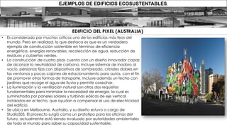 • Es considerado por muchos críticos uno de los edificios más feos del
mundo. Pero en realidad, lo que destaca es que es un verdadero
ejemplo de construcción sostenible en términos de eficiencia
energética, energías renovables, recolección de agua, reducción de
residuos y cubiertas verdes.
• La construcción de cuatro pisos cuenta con un diseño innovador capaz
de alcanzar la neutralidad de carbono. Incluye sistemas de inodoro al
vacío, persianas fijas con dispositivos de sombreado, cristales dobles en
las ventanas y pocos cajones de estacionamiento para autos, con el fin
de promover otras formas de transporte. Incluye además un techo con
jardines que recoge el agua de lluvia y permite cosechar.
• La iluminación y la ventilación natural son otros dos requisitos
fundamentales para minimizar la necesidad de energía, la cual es
suministrada por paneles solares y turbinas eólicas de eje vertical
instaladas en el techo, que ayudan a compensar el uso de electricidad
del edificio.
• Se ubica en Melbourne, Australia, y su diseño estuvo a cargo de
Studio505. El proyecto surgió como un prototipo para las oficinas del
futuro, actualmente está siendo evaluado por autoridades ambientales
de todo el mundo para saber su capacidad sustentable.
EJEMPLOS DE EDIFICIOS ECOSUSTENTABLES.
EDIFICIO DEL PIXEL (AUSTRALIA)
 