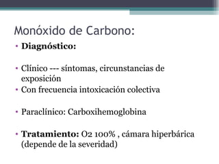Monóxido de Carbono:
• Diagnóstico:
• Clínico --- síntomas, circunstancias de
exposición
• Con frecuencia intoxicación colectiva
• Paraclínico: Carboxihemoglobina
• Tratamiento: O2 100% , cámara hiperbárica
(depende de la severidad)
 