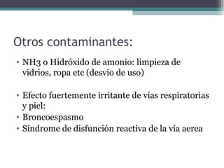 Otros contaminantes:
• NH3 o Hidróxido de amonio: limpieza de
vidrios, ropa etc (desvio de uso)
• Efecto fuertemente irritante de vías respiratorias
y piel:
• Broncoespasmo
• Síndrome de disfunción reactiva de la vía aerea
 