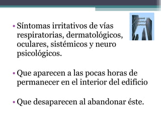• Síntomas irritativos de vías
respiratorias, dermatológicos,
oculares, sistémicos y neuro
psicológicos.
• Que aparecen a las pocas horas de
permanecer en el interior del edificio
• Que desaparecen al abandonar éste.
 