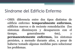 Síndrome del Edificio Enfermo
• OMS: diferencia entre dos tipos distintos de
edificio enfermo: temporalmente enfermos,
edificios nuevos o de reciente remodelación (los
síntomas disminuyen y desaparecen con el
tiempo, generalmente 6m), y
permanentemente enfermos, los síntomas
persisten, a menudo durante años, a pesar de
haberse tomado algunas medidas para solucionar
los problemas.
 