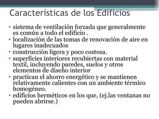 Características de los Edificios
• sistema de ventilación forzada que generalmente
es común a todo el edificio .
• localización de las tomas de renovación de aire en
lugares inadecuados
• construcción ligera y poco costosa.
• superficies interiores recubiertas con material
textil, incluyendo paredes, suelos y otros
elementos de diseño interior
• practican el ahorro energético y se mantienen
relativamente calientes con un ambiente térmico
homogéneo.
• edificios herméticos en los que, (ej.las ventanas no
pueden abrirse.)
 