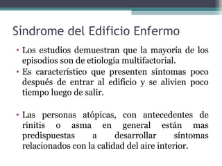 Síndrome del Edificio Enfermo
• Los estudios demuestran que la mayoría de los
episodios son de etiología multifactorial.
• Es característico que presenten síntomas poco
después de entrar al edificio y se alivien poco
tiempo luego de salir.
• Las personas atópicas, con antecedentes de
rinitis o asma en general están mas
predispuestas a desarrollar síntomas
relacionados con la calidad del aire interior.
 