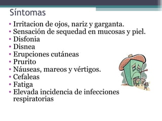 Síntomas
• Irritacion de ojos, nariz y garganta.
• Sensación de sequedad en mucosas y piel.
• Disfonia
• Disnea
• Erupciones cutáneas
• Prurito
• Náuseas, mareos y vértigos.
• Cefaleas
• Fatiga
• Elevada incidencia de infecciones
respiratorias
 
