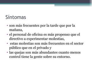 Síntomas
• son más frecuentes por la tarde que por la
mañana,
• el personal de oficina es más propenso que el
directivo a experimentar molestias,
• estas molestias son más frecuentes en el sector
público que en el privado y
• las quejas son más abundantes cuanto menos
control tiene la gente sobre su entorno.
 