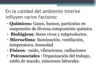 En la calidad del ambiente interior
influyen varios factores:
• Químicos: Gases, humos, partículas en
suspensión de diversa composición química.
• Biológicos: Seres vivos y subproductos.
• Microclima: iluminación, ventilación,
temperatura, humedad
• Físicos: ruido, vibraciones, radiaciones
• Psicosociales : Organización del trabajo,
estilo de mando, relaciones laborales.
 