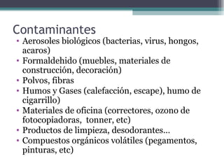 Contaminantes
• Aerosoles biológicos (bacterias, virus, hongos,
acaros)
• Formaldehido (muebles, materiales de
construcción, decoración)
• Polvos, fibras
• Humos y Gases (calefacción, escape), humo de
cigarrillo)
• Materiales de oficina (correctores, ozono de
fotocopiadoras, tonner, etc)
• Productos de limpieza, desodorantes…
• Compuestos orgánicos volátiles (pegamentos,
pinturas, etc)
 