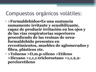Compuestos orgánicos volátiles:
• >Formaldehídos•Es una sustancia
sumamente irritante y sensibilizante,
capaz de producir irritación en los ojos y
de las vías respiratorias superiores
procediendo de las resinas de urea-
formaldehído presentes en
revestimientos, muebles de aglomerados y
fibra, plásticos etc.
• >Tolueno >O,m.p-xileno >Etileno
>Hexano >1,1,1-tricloroetano >1,1,2,2-
percloretileno
 