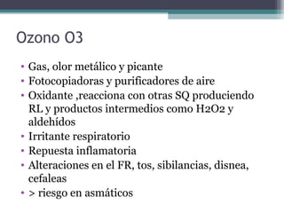 Ozono O3
• Gas, olor metálico y picante
• Fotocopiadoras y purificadores de aire
• Oxidante ,reacciona con otras SQ produciendo
RL y productos intermedios como H2O2 y
aldehídos
• Irritante respiratorio
• Repuesta inflamatoria
• Alteraciones en el FR, tos, sibilancias, disnea,
cefaleas
• > riesgo en asmáticos
 