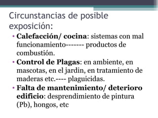 Circunstancias de posible
exposición:
• Calefacción/ cocina: sistemas con mal
funcionamiento------- productos de
combustión.
• Control de Plagas: en ambiente, en
mascotas, en el jardin, en tratamiento de
maderas etc.---- plaguicidas.
• Falta de mantenimiento/ deterioro
edificio: desprendimiento de pintura
(Pb), hongos, etc
 