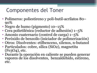 Componentes del Toner
• Polímeros: poliestireno y poli-butil-acrilatos 80–
90%
• Negro de humo (pigmento) 10–15%
• Cera polietilénica (reductor de adhesión) 1–5%
• Amonio cuaternario (control de carga) 1–5%
• Peróxido de benzoilo (iniciador de polimerización)
• Otros: Disolventes: etilbenceno, xilenos, n-butanol
• Particulados: cobre, sílica (SiO2), magnetita
(Fe3O4), etc.
• Durante la operación en caliente se pueden generar
vapores de los disolventes, benzaldehído, estireno,
etc.
 