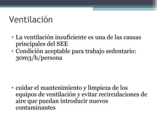Ventilación
• La ventilación insuficiente es una de las causas
principales del SEE
• Condición aceptable para trabajo sedentario:
30m3/h/persona
• cuidar el mantenimiento y limpieza de los
equipos de ventilación y evitar recirculaciones de
aire que puedan introducir nuevos
contaminantes
 