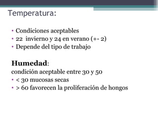 Temperatura:
• Condiciones aceptables
• 22 invierno y 24 en verano (+- 2)
• Depende del tipo de trabajo
Humedad:
condición aceptable entre 30 y 50
• < 30 mucosas secas
• > 60 favorecen la proliferación de hongos
 