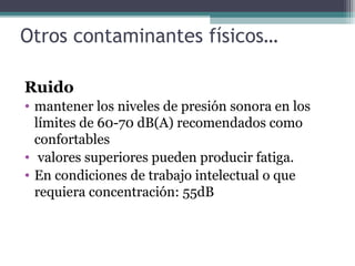 Otros contaminantes físicos…
Ruido
• mantener los niveles de presión sonora en los
límites de 60-70 dB(A) recomendados como
confortables
• valores superiores pueden producir fatiga.
• En condiciones de trabajo intelectual o que
requiera concentración: 55dB
 