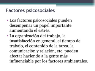 Factores psicosociales
• Los factores psicosociales pueden
desempeñar un papel importante
aumentando el estrés.
• La organización del trabajo, la
insatisfacción en general, el tiempo de
trabajo, el contenido de la tarea, la
comunicación y relación, etc. pueden
afectar haciendo a la gente más
influenciable por los factores ambientales.
 