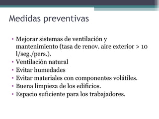 Medidas preventivas
• Mejorar sistemas de ventilación y
mantenimiento (tasa de renov. aire exterior > 10
l/seg./pers.).
• Ventilación natural
• Evitar humedades
• Evitar materiales con componentes volátiles.
• Buena limpieza de los edificios.
• Espacio suficiente para los trabajadores.
 