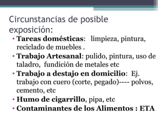 Circunstancias de posible
exposición:
• Tareas domésticas: limpieza, pintura,
reciclado de muebles .
• Trabajo Artesanal: pulido, pintura, uso de
taladro, fundición de metales etc
• Trabajo a destajo en domicilio: Ej.
trabajo con cuero (corte, pegado)---- polvos,
cemento, etc
• Humo de cigarrillo, pipa, etc
• Contaminantes de los Alimentos : ETA
 