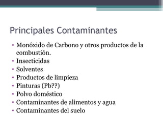 Principales Contaminantes
• Monóxido de Carbono y otros productos de la
combustión.
• Insecticidas
• Solventes
• Productos de limpieza
• Pinturas (Pb??)
• Polvo doméstico
• Contaminantes de alimentos y agua
• Contaminantes del suelo
 