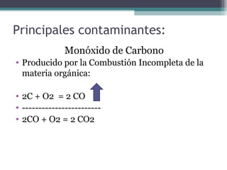 Principales contaminantes:
Monóxido de Carbono
• Producido por la Combustión Incompleta de la
materia orgánica:
• 2C + O2 = 2 CO
• ------------------------
• 2CO + O2 = 2 CO2
 