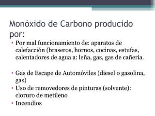 Monóxido de Carbono producido
por:
• Por mal funcionamiento de: aparatos de
calefacción (braseros, hornos, cocinas, estufas,
calentadores de agua a: leña, gas, gas de cañería.
• Gas de Escape de Automóviles (diesel o gasolina,
gas)
• Uso de removedores de pinturas (solvente):
cloruro de metileno
• Incendios
 