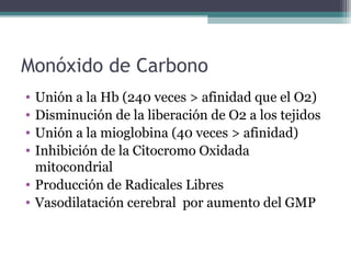 Monóxido de Carbono
• Unión a la Hb (240 veces > afinidad que el O2)
• Disminución de la liberación de O2 a los tejidos
• Unión a la mioglobina (40 veces > afinidad)
• Inhibición de la Citocromo Oxidada
mitocondrial
• Producción de Radicales Libres
• Vasodilatación cerebral por aumento del GMP
 