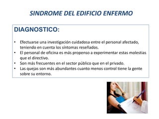 SINDROME DEL EDIFICIO ENFERMO
DIAGNOSTICO:
• Efectuarse una investigación cuidadosa entre el personal afectado,
teniendo en cuenta los síntomas reseñados.
• El personal de oficina es más propenso a experimentar estas molestias
que el directivo.
• Son más frecuentes en el sector público que en el privado.
• Las quejas son más abundantes cuanto menos control tiene la gente
sobre su entorno.
 