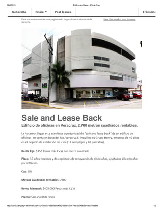 26/6/2015 Edificio en Venta ­ 8% de Cap.
http://us10.campaign­archive1.com/?u=05c837e95b0e849f9e216e0d1&id=7ed1250480&e=aea754bd4d 1/2
Para ver este e­mail en una pagina web, haga clic en el vinculo de la
derecha.
View this email in your browser
Sale and Lease Back
Edificio de oficinas en Veracruz, 2,700 metros cuadrados rentables.
Le hacemos llegar esta excelente oportunidad de "sale and lease back" de un edificio de
oficinas  en venta en Boca del Rio, Veracruz.El inquilino es Grupo Henry, empresa de 40 años
en el negocio de exhibición de  cine (11 complejos y 69 pantallas). 
Renta Fija: $150 Pesos más I.V.A por metro cuadrado
Plazo: 10 años forzosos y dos opciones de renovación de cinco años, ajustados año con año
por inflación
Cap: 8%
Metros Cuadrados rentables: 2700
Renta Mensual: $405.000 Pesos más I.V.A
Precio: $60.750.000 Pesos
Subscribe Share Past Issues Translate
 