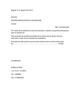 Bogotá, D, C Agosto 9 de 2012



Señores:

PROPIETARIOS EDIFICIO LOS MOLINOS

Ciudad

                                                                REF: COTIZACION

Por medio de la presente me permito presentar a ustedes el siguiente presupuesto
para su estudio así:

Para la lacada de puertas principales de los aptos esto se lacara con laca
semimate o mate como lo deseen los propietarios

El lacada de cada puerta lo que es parte exterior tiene un valor a todo costo
de………………………………………………………..…………………..70.000




Cordialmente



AURELIO RIOS

C.C 19 211 210 BTA

TEL: 4309688

CEL: 3125967804
 