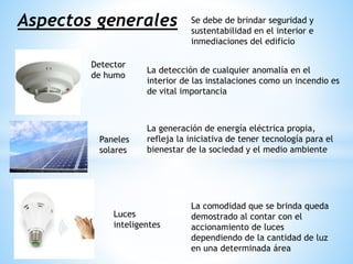 Aspectos generales
Detector
de humo
Paneles
solares
Luces
inteligentes
Se debe de brindar seguridad y
sustentabilidad en el interior e
inmediaciones del edificio
La detección de cualquier anomalía en el
interior de las instalaciones como un incendio es
de vital importancia
La generación de energía eléctrica propia,
refleja la iniciativa de tener tecnología para el
bienestar de la sociedad y el medio ambiente
La comodidad que se brinda queda
demostrado al contar con el
accionamiento de luces
dependiendo de la cantidad de luz
en una determinada área
 