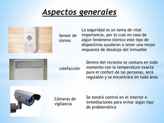 Aspectos generales
calefacción
Sensor de
sismos
Cámaras de
vigilancia
La seguridad es un tema de vital
importancia, por lo cual en caso de
algún fenómeno sísmico este tipo de
dispositivos ayudaran a tener una mejor
respuesta de desalojo del inmueble
Dentro del reciento se contara en todo
momento con la temperatura exacta
para el confort de las personas, será
regulable y se encontrara en toda área
Se tendrá control en el interior e
inmediaciones para evitar algún tipo
de problemática
 