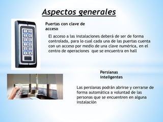 Aspectos generales
Puertas con clave de
acceso
Persianas
inteligentes
El acceso a las instalaciones deberá de ser de forma
controlada, para lo cual cada una de las puertas cuenta
con un acceso por medio de una clave numérica, en el
centro de operaciones que se encuentra en hall
Las persianas podrán abrirse y cerrarse de
forma automática a voluntad de las
personas que se encuentren en alguna
instalación
 