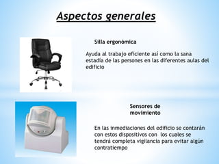 Aspectos generales
Silla ergonómica
Sensores de
movimiento
Ayuda al trabajo eficiente así como la sana
estadía de las persones en las diferentes aulas del
edificio
En las inmediaciones del edificio se contarán
con estos dispositivos con los cuales se
tendrá completa vigilancia para evitar algún
contratiempo
 