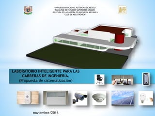 UNIVERSIDAD NACIONAL AUTÓNOMA DE MÉXICO
FACULTAD DE ESTUDIOS SUPERIORES ARAGÓN
JEFATURA DE LA CARRERA DE INGENIERÍA MECÁNICA
“CLUB DE MECATRÓNICA”
LABORATORIO INTELIGENTE PARA LAS
CARRERAS DE INGENIERÍA.
(Propuesta de sistematización)
noviembre/2016
 