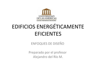 EDIFICIOS ENERGÉTICAMENTE EFICIENTES ENFOQUES DE DISEÑO  Preparado por el profesor  Alejandro del Río M. 