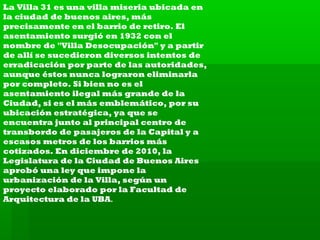 La Villa 31 es una villa miseria ubicada en
la ciudad de buenos aires, más
precisamente en el barrio de retiro. El
asentamiento surgió en 1932 con el
nombre de "Villa Desocupación" y a partir
de allí se sucedieron diversos intentos de
erradicación por parte de las autoridades,
aunque éstos nunca lograron eliminarla
por completo. Si bien no es el
asentamiento ilegal más grande de la
Ciudad, si es el más emblemático, por su
ubicación estratégica, ya que se
encuentra junto al principal centro de
transbordo de pasajeros de la Capital y a
escasos metros de los barrios más
cotizados. En diciembre de 2010, la
Legislatura de la Ciudad de Buenos Aires
aprobó una ley que impone la
urbanización de la Villa, según un
proyecto elaborado por la Facultad de
Arquitectura de la UBA.

 