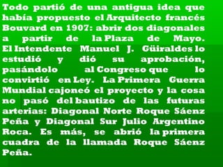 Todo partió de una antigua idea que
había propuesto el Arquitecto francés
Bouvard en 1907: abrir dos diagonales
a
partir
de
la Plaza
de
Mayo.
El Intendente Manuel J. Güiraldes lo
estudió
y
dió
su
aprobación,
pasándolo
al Congreso que
lo
convirtió en Ley. La Primera Guerra
Mundial cajoneó el proyecto y la cosa
no pasó del bautizo de las futuras
arterias: Diagonal Norte Roque Sáenz
Peña y Diagonal Sur Julio Argentino
Roca. Es más, se abrió la primera
cuadra de la llamada Roque Sáenz
Peña.

 