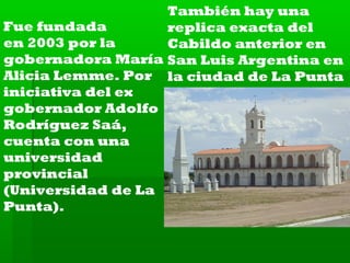 También hay una
Fue fundada
replica exacta del
en 2003 por la
Cabildo anterior en
gobernadora María San Luis Argentina en
Alicia Lemme. Por la ciudad de La Punta
iniciativa del ex
gobernador Adolfo
Rodríguez Saá,
cuenta con una
universidad
provincial
(Universidad de La
Punta).

 