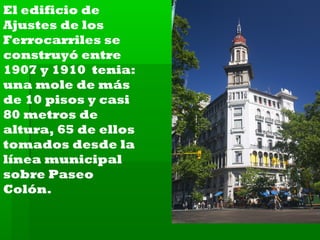 El edificio de
Ajustes de los
Ferrocarriles se
construyó entre
1907 y 1910 tenia:
una mole de más
de 10 pisos y casi
80 metros de
altura, 65 de ellos
tomados desde la
línea municipal
sobre Paseo
Colón.

 
