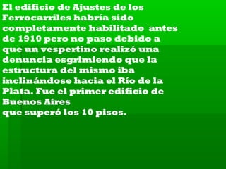 El edificio de Ajustes de los
Ferrocarriles habría sido
completamente habilitado antes
de 1910 pero no paso debido a
que un vespertino realizó una
denuncia esgrimiendo que la
estructura del mismo iba
inclinándose hacia el Río de la
Plata. Fue el primer edificio de
Buenos Aires
que superó los 10 pisos.

 