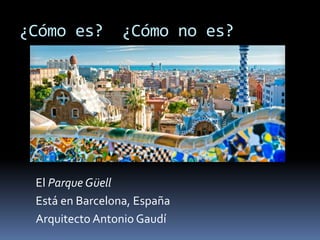 ¿Cómo es? ¿Cómo no es?
El Parque Güell
Está en Barcelona, España
Arquitecto Antonio Gaudí
 