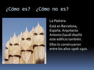 ¿Cómo es? ¿Cómo no es?
La Pedrera
Está en Barcelona,
España. Arquitecto
Antonio Gaudí diseñó
este edificio también.
Ellos lo construyeron
entre los años 1906-1910.
 
